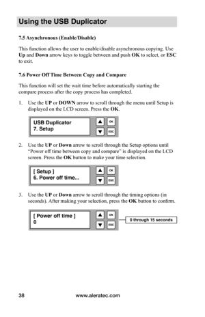 Page 44www.aleratec.com
38
Using the USB Duplicator
7.5	 Asynchronous	(Enable/Disable)
This function allows the user to enable/disable asynchronous copying. Use 
Up and Down arrow keys to toggle between and push 	OK to select, or ESC 
to exit. 
7.6	Power 	Off	Time	Between	Copy	and	Compare
This function will set the wait time before automatically starting the 
compare process after the copy process has completed. 
1.  Use the UP or DOWN arrow to scroll through the menu until Setup is 
displayed on the LCD...