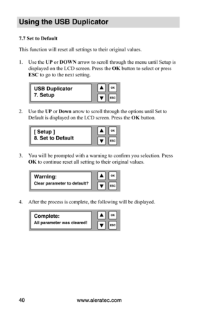 Page 46www.aleratec.com
40
Using the USB Duplicator
7.7	Set	to	Default
This function will reset all settings to their original values.
1.  Use the UP or DOWN arrow to scroll through the menu until Setup is 
displayed on the LCD screen. Press the  OK button to select or press 
ESC to go to the next setting. 
2.  Use the UP or Down arrow to scroll through the options until Set to 
Default is displayed on the LCD screen. 
Press the OK button.
 
 
 
 
3.  You will be prompted with a warning to confirm you...