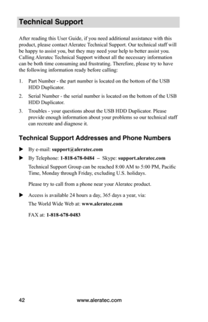 Page 48www.aleratec.com
42
Technical Support
After reading this User Guide, if you need additional assistance with this 
product, please contact Aleratec Technical Support. Our technical staff will 
be happy to assist you, but they may need your help to better assist you. 
Calling Aleratec Technical Support without all the necessary information 
can be both time consuming and frustrating. Therefore, please try to have 
the following information ready before calling:
1.  Part Number - the part number is located...