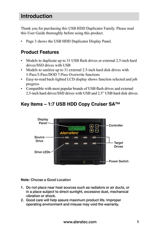 Page 7www.aleratec.com1
Introduction
Thank you for purchasing this USB HDD Duplicator Family. Please read 
this User Guide thoroughly before using this product.
• Page 3 shows the USB HDD Duplicator Display Panel.
Product Features
• Models to duplicate up to 31 USB flash drives or external 2.5-inch hard 
drives/SSD drives with USB
•  Models to sanitize up to 31 external 2.5-inch hard disk drives with 
1-Pass/3-Pass/DOD 7-Pass Overwrite functions
•  Easy-to-read back-lighted LCD display shows function selected...