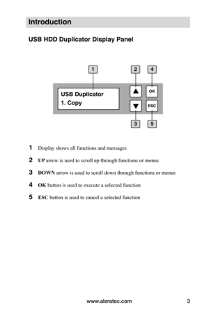 Page 9www.aleratec.com3
Introduction
USB HDD Duplicator Display Panel
1 
Display shows all functions and messages
2 UP 	arrow is used to scroll up through functions or menus
3 DOWN arrow is used to scroll down through functions or menus
4 OK	button is used to execute a selected function
5 ESC	button is used to cancel a selected function
USB Duplicator
1. Copy
1
35
24  