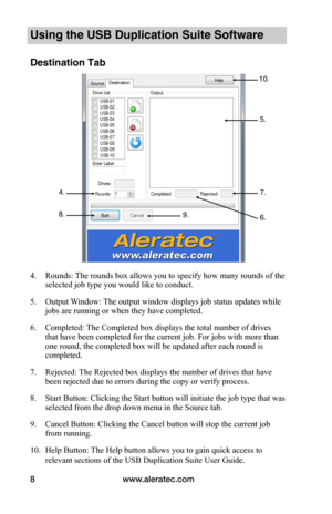 Page 12www.aleratec.com8
Using the USB Duplication Suite Software
Destination Tab
 
 
 
 
 
 
 
 
 
 
 
 
 
 
 
 
 
 
4. Rounds: The rounds box allows you to specify how many rounds of the 
selected job type you would like to conduct.
5. Output Window: The output window displays job status updates while 
jobs are running or when they have completed.
6. Completed: The Completed box displays the total number of drives 
that have been completed for the current job. For jobs with more than 
one round, the completed...