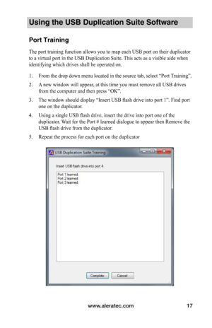 Page 21www.aleratec.com17
Using the USB Duplication Suite Software
Port Training
The port training function allows you to map each USB port on their duplicator 
to a virtual port in the USB Duplication Suite. This acts as a visible aide when 
identifying which drives shall be operated on.
1. From the drop down menu located in the source tab, select “Port Training”.
2. A new window will appear, at this time you must remove all USB drives 
from the computer and then press “OK”.
3. The window should display...