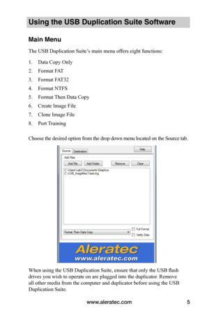 Page 9www.aleratec.com5
Using the USB Duplication Suite Software
Main Menu
The USB Duplication Suite’s main menu offers eight functions:
1. Data Copy Only
2. Format FAT
3. Format FAT32
4. Format NTFS
5. Format Then Data Copy
6. Create Image File
7. Clone Image File
8. Port Training
 
Choose the desired option from the drop down menu located on the Source tab. 
 
 
 
 
 
 
 
 
 
 
 
 
 
 
 
 
 
 
When using the USB Duplication Suite, ensure that only the USB flash 
drives you wish to operate on are plugged into...
