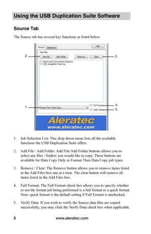 Page 10www.aleratec.com6
Using the USB Duplication Suite Software
Source Tab
The Source tab has several key functions as listed below. 
 
 
 
 
 
 
 
 
 
 
 
 
 
 
 
 
 
 
 
1. Job Selection List: This drop down menu lists all the available 
functions the USB Duplication Suite offers.
2. Add File / Add Folder: Add File/Add Folder buttons allows you to 
select any files / folders you would like to copy. These buttons are 
available for Data Copy Only or Format Then Data Copy job types.
3. Remove / Clear: The...