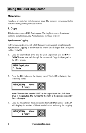 Page 14www.aleratec.com8
Using the USB Duplicator
Main Menu
Functions are selected with the arrow keys. The numbers correspond to the 
Function listing in the previous section.
1. Copy 
This function makes USB flash copies. The duplicator auto detects and 
supports Synchronous, and Asynchronous methods of Copy.
Synchronous	Copying
In Synchronous Copying all USB flash drives are copied simultaneously. 
Synchronous Copying is used when the source data is larger than the system 
buffer (120MB).  
1. Load the...