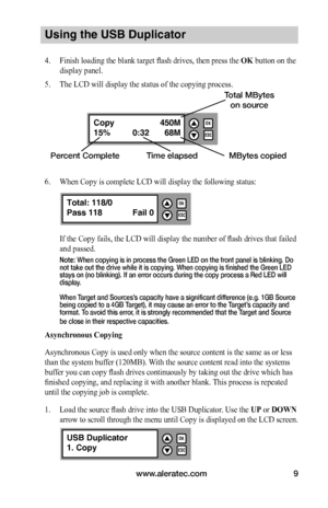 Page 15www.aleratec.com9
Using the USB Duplicator
4. Finish loading the blank target flash drives, then press the OK button on the 
display panel.
5. The LCD will display the status of the copying process.
6. When Copy is complete LCD will display the following status:
If the Copy fails, the LCD will display the number of flash drives that failed 
and passed.
Note: When copying is in process the Green LED on the front panel is blinking. Do not take out the drive while it is copying. When copying is finished the...