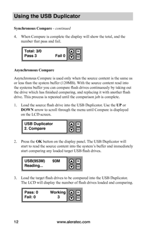 Page 18www.aleratec.com12
Using the USB Duplicator
Synchronous	Compare - continued 
4. When Compare is complete the display will show the total, and the 
number that pass and fail. 
Asynchronous	Compare
Asynchronous Compare is used only when the source content is the same as 
or less than the system buffer (120MB). With the source content read into 
the systems buffer you can compare flash drives continuously by taking out 
the drive which has finished comparing, and replacing it with another flash 
drive. This...