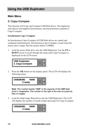 Page 20www.aleratec.com14
Using the USB Duplicator
Main Menu
3. Copy+Compare
This function will Copy and Compare USB flash drives. The duplicator 
auto detects and supports Synchronous, and Asynchronous methods of 
Copy+Compare.
Synchronous	Copy+Compare
In Synchronous Copy+Compare all USB flash drives are copied and 
compared simultaneously. Synchronous Copy+Compare is used when the 
source data is larger than the system buffer (120MB).  
1. Load the source flash drive into the USB Duplicator. Use the UP or...