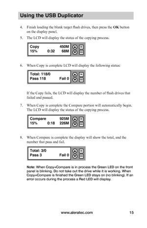 Page 21www.aleratec.com15
Using the USB Duplicator
4. Finish loading the blank target flash drives, then press the OK button 
on the display panel.
5. The LCD will display the status of the copying process.
6. When Copy is complete LCD will display the following status:
If the Copy fails, the LCD will display the number of flash drives that 
failed and passed.
7. When Copy is complete the Compare portion will automatically begin. 
The LCD will display the status of the copying process.
8. When Compare is...