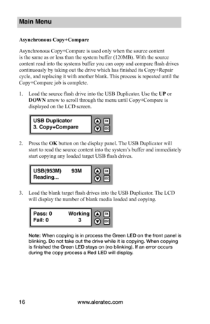 Page 22www.aleratec.com16
Main Menu
Asynchronous	Copy+Compare
Asynchronous Copy+Compare is used only when the source content 
is the same as or less than the system buffer (120MB). With the source 
content read into the systems buffer you can copy and compare flash drives 
continuously by taking out the drive which has finished its Copy+Repair 
cycle, and replacing it with another blank. This process is repeated until the 
Copy+Compare job is complete.    
1. Load the source flash drive into the USB Duplicator....