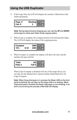 Page 23www.aleratec.com17
Using the USB Duplicator
4. If the Copy fails, the LCD will display the number of flash drives that 
failed and passed.
Note: During Asynchronous Copying you can use the UP and DOWN 
arrow keys to check each flash drives copying status. 
5. When Copy is complete the Compare portion will automatically begin. 
The LCD will display the status of the copying process.
6. When Compare is complete the display will show the total, and the 
number that pass and fail.
When Copy+Compare is...