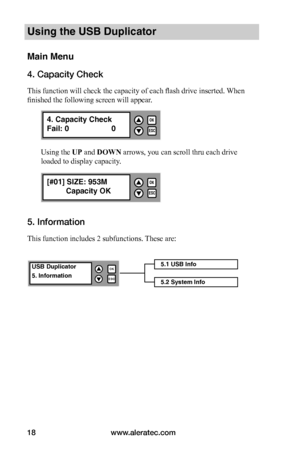 Page 24www.aleratec.com18
Using the USB Duplicator
Main Menu
4. Capacity Check
This function will check the capacity of each flash drive inserted. When 
finished the following screen will appear. 
Using the UP and DOWN arrows, you can scroll thru each drive 
loaded to display capacity. 
5. Information
This function includes 2 subfunctions. These are: 
5.1 USB Info
5.2 System Info
USB Duplicator
5. Information
OK
ESC


ESC
OK

4. Capacity Check
Fail: 0   0
ESC
OK

[#01] SIZE: 953M
 Capacity OK        