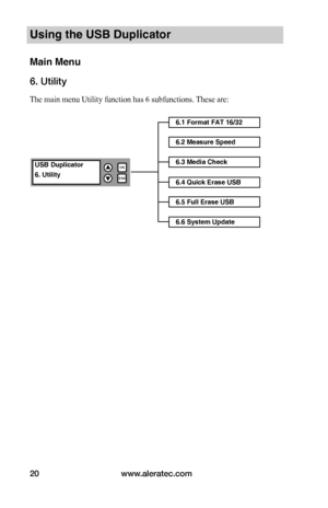 Page 26www.aleratec.com20
Using the USB Duplicator
Main Menu
6. Utility
The main menu Utility function has 6 subfunctions. These are:
6.1 Format FAT 16/32
6.2 Measure Speed
USB Duplicator
6. Utility
OK
ESC


6.3 Media Check
6.4 Quick Erase USB
6.5 Full Erase USB
6.6 System Update    