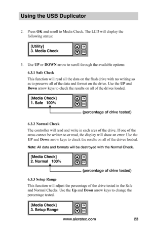 Page 29www.aleratec.com23
Using the USB Duplicator
2. Press OK and scroll to Media Check. The LCD will display the 
following status:
3. Use UP or DOWN arrow to scroll through the available options:
6.3.1	Safe	Check
This function will read all the data on the flash drive with no writing so 
as to preserve all of the data and format on the drive. Use the UP and 
Down arrow keys to check the results on all of the drives loaded. 
6.3.2	Normal	Check
The controller will read and write in each area of the drive. If...