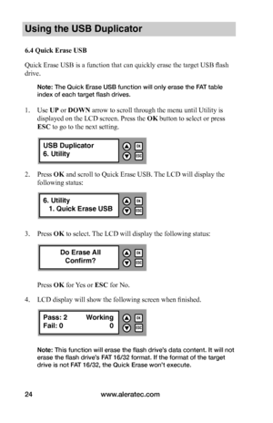 Page 30www.aleratec.com24
Using the USB Duplicator
6.4	Quick	Erase	USB
Quick Erase USB is a function that can quickly erase the target USB flash 
drive. 
Note: The Quick Erase USB function will only erase the FAT table 
index of each target flash drives. 
 
1. Use UP or DOWN arrow to scroll through the menu until Utility is 
displayed on the LCD screen. Press the OK button to select or press 
ESC to go to the next setting.
2. Press OK and scroll to Quick Erase USB. The LCD will display the 
following status:
3....