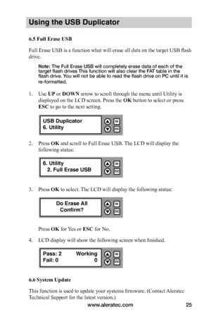 Page 31www.aleratec.com25
Using the USB Duplicator
6.5	Full	Erase	USB
Full Erase USB is a function what will erase all data on the target USB flash 
drive. 
Note: The Full Erase USB will completely erase data of each of the target flash drives This function will also clear the FAT table in the flash drive. You will not be able to read the flash drive on PC until it is 
re-formatted. 
 
1. Use UP or DOWN arrow to scroll through the menu until Utility is 
displayed on the LCD screen. Press the OK button to select...