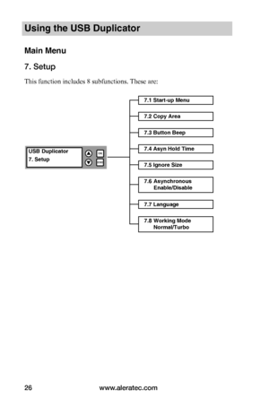 Page 32www.aleratec.com26
Using the USB Duplicator
Main Menu
7. Setup
This function includes 8 subfunctions. These are: 
7.1 Start-up Menu
7.2 Copy Area
USB Duplicator
7. Setup
OK
ESC


7.3 Button Beep
7.4 Asyn Hold Time
7.5 Ignore Size
7.6 Asynchronous Enable/Disable
7.7 Language
7.8 Working Mode Normal/Turbo    