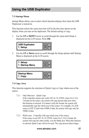 Page 33www.aleratec.com27
Using the USB Duplicator
7.1	Startup	Menu	
Startup Menu allows you to select which function displays first when the USB 
Duplicator is turned on. 
This function selects the menu item that will be the first item shown on the 
display when you turn on the duplicator. The default setting is Copy.
1. Use the UP or DOWN arrow to scroll through the menu until Setup is 
displayed on the LCD screen. Press OK. 
2. Use the UP or Down arrow to scroll through the Setup options until Startup 
Menu...