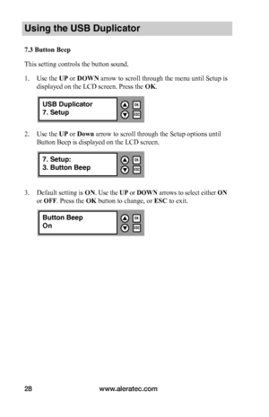 Page 34www.aleratec.com28
Using the USB Duplicator
7.3	Button	Beep
This setting controls the button sound. 
1. Use the UP or DOWN arrow to scroll through the menu until Setup is 
displayed on the LCD screen. Press the OK. 
2. Use the UP or Down arrow to scroll through the Setup options until 
Button Beep is displayed on the LCD screen. 
3. Default setting is ON. Use the UP or DOWN arrows to select either ON 
or OFF. Press the OK button to change, or ESC to exit.
ESC
OK

7. Setup:
3. Button Beep
ESC
OK
...