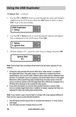 Page 36www.aleratec.com30
Using the USB Duplicator
7.5	Ignore	Size - continued 
1. Use the UP or DOWN arrow to scroll through the menu until Setup is 
displayed on the LCD screen. Press the OK button to select or press 
ESC to go to the next setting. 
2. Use the UP or Down arrow to scroll through the options until Ignore 
Size is displayed on the LCD screen. Press OK.
3. Default setting is 3% ; press the arrow keys to change and press OK.
Note: Source flash drive and blank drives need to be the same capacity...