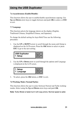 Page 37www.aleratec.com31
Using the USB Duplicator
7.6	Asynchronous	(Enable/Disable)
This function allows the user to enable/disable asynchronous copying. Use 
Up and Down arrow keys to toggle between and push	OK to select, or ESC 
to exit. 
7.7	Language
This function selects the language shown on the display (English, 
Traditional Chinese, Simplified Chinese, and Japanese). 
To change the default setting for Asyn Hold Time use the following 
procedure:
1. Use the UP or DOWN arrow to scroll through the menu...