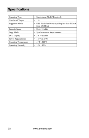 Page 38www.aleratec.com32
Specifications
Operating Type• Stand-alone (No PC Required)
Number of Targets• 118
Supported Media• USB Flash/Pen Drive requiring less than 500mA 
from USB Port
Transfer Speed• Up to 33MB/s
Copy Mode• Synchronous or Asynchronous
LCD Display• 2 x 16 Backlit
Power Requirements• 115V or 230V
Operating Temperature• 41°F - 122°F
Operating Humidity • 15% - 90%  