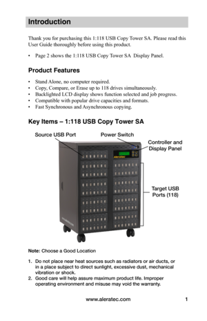 Page 7www.aleratec.com1
Controller and 
Display Panel
Source USB Port
Target USB 
Ports (118)
Power Switch
Introduction
Thank you for purchasing this 1:118 USB Copy Tower SA. Please read this 
User Guide thoroughly before using this product.
• Page 2 shows the 1:118 USB Copy Tower SA  Display Panel.
Product Features
• Stand Alone, no computer required. 
• Copy, Compare, or Erase up to 118 drives simultaneously.
• Backlighted LCD display shows function selected and job progress.
• Compatible with popular drive...