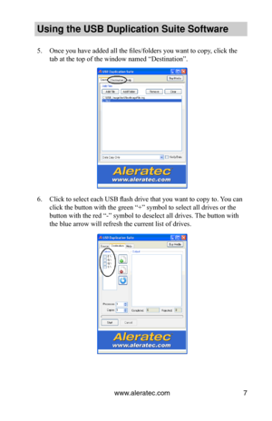 Page 11www.aleratec.com7
Using the USB Dupli\ccation Suite Softwa\cre
5. Once you have added all the files/folders you want to copy, click the 
tab at the top of the window named “Destination”.
6. Click to select each USB flash drive that you want to copy to. You can 
click the button with the green “+” symbol to select all drives or the 
button with the red “-” symbol to deselect all drives. The button with 
the blue arrow will refresh the current list of drives.  