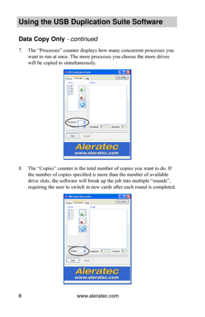 Page 12www.aleratec.com8
Using the USB Dupli\ccation Suite Softwa\cre
Data Copy Only -•co\bt\f\bued•
7. The “Processes” counter displays how many concurrent processes you 
want to run at once. The more processes you choose the more drives 
will be copied to simultaneously.
8. The “Copies” counter is the total number of copies you want to do. If 
the number of copies specified is more than the number of available 
drive slots, the software will break up the job into multiple “rounds”, 
requiring the user to...