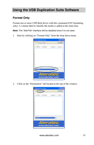 Page 15www.aleratec.com11
Using the USB Dupli\ccation Suite Softwa\cre
Format Only
Format one or more USB flash drives with this command (FAT formatting 
only). A volume label to identify the media is added at the same time.
Note: The “Add File” interf\sace will be disabled \ssince it is not \fsed.
1. Start by clicking on “Format Only” from the drop down menu. 
2. Click on the “Destination” tab located at the top of the window.  