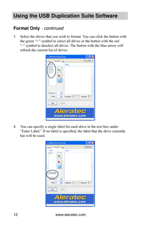 Page 16www.aleratec.com12
Using the USB Dupli\ccation Suite Softwa\cre
Format Only -•co\bt\f\bued•
3. Select the drives that you wish to format. You can click the button with 
the green “+” symbol to select all drives or the button with the red 
“-” symbol to deselect all drives. The button with the blue arrow will 
refresh the current list of drives.
4. You can specify a single label for each drive in the text box under 
“Enter Label.” If no label is specified, the label that the drive currently 
has will be...