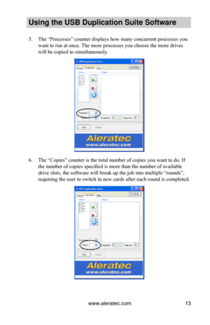 Page 17www.aleratec.com13
Using the USB Dupli\ccation Suite Softwa\cre
5. The “Processes” counter displays how many concurrent processes you 
want to run at once. The more processes you choose the more drives 
will be copied to simultaneously.
6. The “Copies” counter is the total number of copies you want to do. If 
the number of copies specified is more than the number of available 
drive slots, the software will break up the job into multiple “rounds”, 
requiring the user to switch in new cards after each...