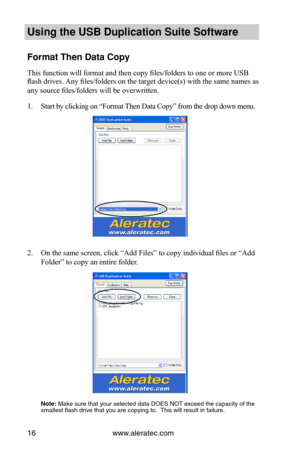 Page 20www.aleratec.com16
Using the USB Dupli\ccation Suite Softwa\cre
Format Then Data C\copy
This function will format and then copy files/folders to one or more USB 
flash drives. Any files/folders on the target device(s) with the same names as 
any source files/folders will be overwritten.
1. Start by clicking on “Format Then Data Copy” from the drop down menu.
2. On the same screen, click “Add Files” to copy individual files or “Add 
Folder” to copy an entire folder.
 
 
 
 
 
 
 
 
 
 
 
 
 
 
 Note: Make...