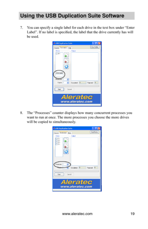 Page 23www.aleratec.com19
Using the USB Dupli\ccation Suite Softwa\cre
7. You can specify a single label for each drive in the text box under “Enter 
Label”. If no label is specified, the label that the drive currently has will 
be used.
8. The “Processes” counter displays how many concurrent processes you 
want to run at once. The more processes you choose the more drives 
will be copied to simultaneously.  