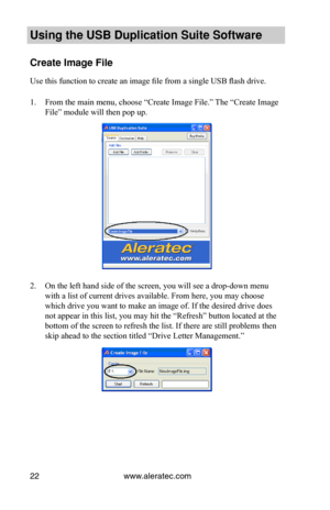 Page 26www.aleratec.com22
Using the USB Dupli\ccation Suite Softwa\cre
Create Image File
Use this function to create an image file from a single USB flash drive. 
1. From the main menu, choose “Create Image File.” The “Create Image 
File” module will then pop up.
2. On the left hand side of the screen, you will see a drop-down menu 
with a list of current drives available. From here, you may choose 
which drive you want to make an image of. If the desired drive does 
not appear in this list, you may hit the...