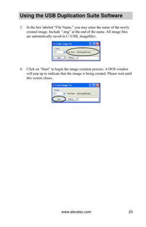 Page 27www.aleratec.com23
Using the USB Dupli\ccation Suite Softwa\cre
3. In the box labeled “File Name,” you may enter the name of the newly 
created image. Include “.img” at the end of the name. All image files 
are automatically saved in C:\USB_imagefiles\.
4. Click on “Start” to begin the image creation process. A DOS window 
will pop up to indicate that the image is being created. Please wait until 
this screen closes.  