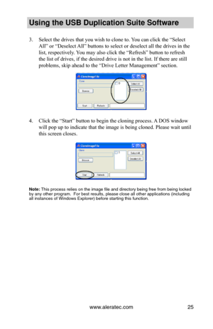 Page 29www.aleratec.com25
Using the USB Dupli\ccation Suite Softwa\cre
3. Select the drives that you wish to clone to. You can click the “Select 
All” or “Deselect All” buttons to select or deselect all the drives in the 
list, respectively. You may also click the “Refresh” button to refresh 
the list of drives, if the desired drive is not in the list. If there are still 
problems, skip ahead to the “Drive Letter Management” section.
4. Click the “Start” button to begin the cloning process. A DOS window 
will...