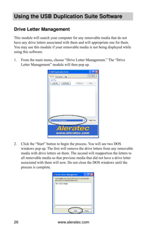 Page 30www.aleratec.com26
Using the USB Dupli\ccation Suite Softwa\cre
Drive Letter Manag\cement
This module will search your computer for any removable media that do not 
have any drive letters associated with them and will appropriate one for them. 
You may use this module if your removable media is not being displayed while 
using this software.
1. From the main menu, choose “Drive Letter Management.” The “Drive 
Letter Management” module will then pop up.
2. Click the “Start” button to begin the process....