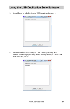 Page 33www.aleratec.com29
Using the USB Dupli\ccation Suite Softwa\cre
3. You will now be asked to Insert a USB flash drive into port 1. 
 
 
 
 
 
 
 
 
 
 
 
 
 
 
 
 
4. Insert a USB flash drive into port 1 and a message stating “Port 1 
learned” will be displayed along with a message asking to “Insert USB 
flash drive into port 2.”   
 
 
 
 
 
 
   