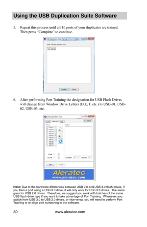 Page 34www.aleratec.com30
Using the USB Dupli\ccation Suite Softwa\cre
5. Repeat this process until all 16 ports of your duplicator are trained.  
Then press “Complete” to continue.
 
 
 
 
 
 
 
 
 
 
 
 
6. After performing Port Training the designation for USB Flash Drives 
will change from Window Drive Letters (D,E, F, etc.) to USB-01, USB-
02, USB-03, etc.
Note: \b\fe to the hardware\s differences between US\sB 2.0 and USB 3.0 fl\sash drives, if yo\f train a port \fsing\s a USB 3.0 drive, it\s will only...