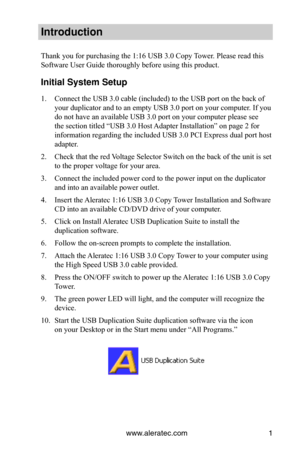 Page 5www.aleratec.com1
Introduction
Thank you for purchasing the 1:16 USB 3.0 Copy Tower. Please read this 
Software User Guide thoroughly before using this product.
Initial System Set\cup
1. Connect the USB 3.0 cable (included) to the USB port on the back of 
your duplicator and to an empty USB 3.0 port on your computer. If you 
do not have an available USB 3.0 port on your computer please see 
the section titled “USB 3.0 Host Adapter Installation” on page 2 for 
information regarding the included USB 3.0...