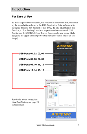 Page 7www.aleratec.com3
Introduction
For Ease of Use 
 
To make duplication even easier, we’ve added a feature that lets you match 
up the logical drives shown in the USB Duplication Suite software with 
the actual physical port position of that drive.  To take advantage of this 
function, a “Port Training” needs to be performed to match each USB 
Port to your 1:16 USB 3.0 Copy Tower.  For example, you would likely 
designate the upper-leftmost port on the duplicator Port 1 and so on (see 
image)....