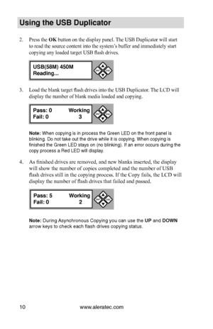 Page 16www.aleratec.com10
Us\bng the USB Dupl\bc\Cat\fr
2. Press the OK button on the display panel. The USB Duplicator will start 
to read the source content into the system’s buffer and immediately start 
copying any loaded target USB flash drives.
3. Load the blank target flash drives into the USB Duplicator. The LCD will 
display the number of blank media loaded and copying.
N\fte: Whe\f copyi\fg is i\f pr\iocess the Gree\f LED\i o\f the fro\ft pa\fel is\i 
bli\fki\fg. Do \fot take\i out the drive while\i...