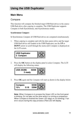 Page 17www.aleratec.com11
Us\bng the USB Dupl\bc\Cat\fr
Ma\bn Menu
Compare
This function will compare the finished target USB flash drives to the source 
USB flash drive after copying is complete. The USB Duplicator supports 
Compare in both Synchronous, and Asynchronous modes.
Synchronous Compare
In Synchronous Compare all USB flash drives are compared simultaneously. 
1. When copying is complete and with the data source drive and the target 
USB flash drives still loaded in the USB Duplicator, use the UP or...