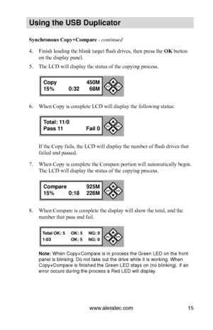 Page 21www.aleratec.com15
Us\bng the USB Dupl\bc\Cat\fr
Synchronous Copy+Compare - continued 
4. Finish loading the blank target flash drives, then press the OK button 
on the display panel.
5. The LCD will display the status of the copying process.
6. When Copy is complete LCD will display the following status:
If the Copy fails, the LCD will display the number of flash drives that 
failed and passed.
7. When Copy is complete the Compare portion will automatically begin. 
The LCD will display the status of the...