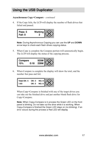 Page 23www.aleratec.com17
Us\bng the USB Dupl\bc\Cat\fr
Asynchronous Copy+Compare - continued 
4. If the Copy fails, the LCD will display the number of flash drives that 
failed and passed.
N\fte: Duri\fg Asy\fchro\fous Copyi\fg \iyou ca\f use the UP a\fd DOWN 
arrow keys to chec\ik each flash drives \icopyi\fg status. 
5. When Copy is complete the Compare portion will automatically begin. 
The LCD will display the status of the copying process.
6. When Compare is complete the display will show the total, and...