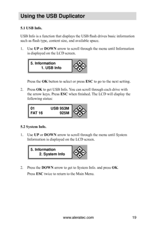 Page 25www.aleratec.com19
Us\bng the USB Dupl\bc\Cat\fr
5.1 USB Info.
USB Info is a function that displays the USB flash drives basic information 
such as flash type, content size, and available space.
1. Use UP or DOWN arrow to scroll through the menu until Information 
is displayed on the LCD screen. 
Press the OK button to select or press ESC to go to the next setting.
2. Press OK to get USB Info. You can scroll through each drive with 
the arrow keys. Press ESC when finished. The LCD will display the...