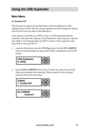 Page 27www.aleratec.com21
Us\bng the USB Dupl\bc\Cat\fr
Ma\bn Menu
6.1 Format FAT
This function is used to format flash drives with the duplicator. If the 
original format is FAT, then the format operation will not change the format, 
but will write over any data on the flash drive. 
If the format is not FAT (e.g. NTFS, Linux, or FAT multi-partition) the 
controller will check the capacity of the flash drive. If the capacity is greater 
than 2GB, it will automatically use FAT 32 format. If the capacity is less...