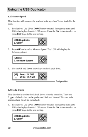 Page 28www.aleratec.com22
Us\bng the USB Dupl\bc\Cat\fr
6.2 Measure Speed
This function will measure the read and write speeds of drives loaded in the 
ports. 
1. Load drives. Use UP or DOWN arrow to scroll through the menu until 
Utility is displayed on the LCD screen. Press the OK button to select or 
press ESC to go to the next setting.
2. Press OK and scroll to Measure Speed. The LCD will display the 
following status:
3. Use the UP and Down arrow keys to check each drive. 
6.3 Media Check
This function is...